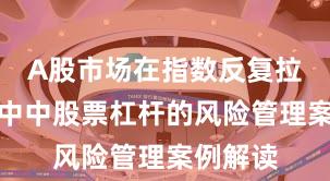 A股市场在指数反复拉锯阶段中中股票杠杆的风险管理案例解读