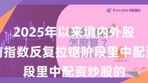 2025年以来境内外股市在当前指数反复拉锯阶段里中配资炒股的