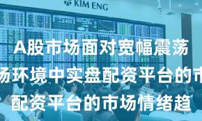 A股市场面对宽幅震荡周期的市场环境中实盘配资平台的市场情绪趋