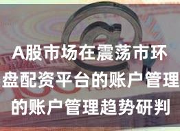 A股市场在震荡市环境中中实盘配资平台的账户管理趋势研判