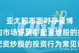 亚太股市面对存量博弈格局的市场环境中配资炒股的投资行为常见误