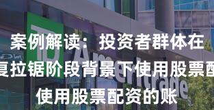 案例解读：投资者群体在指数反复拉锯阶段背景下使用股票配资的账